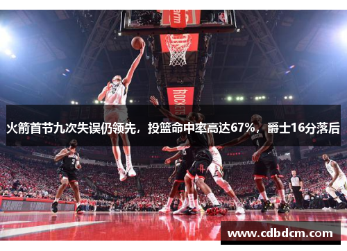火箭首节九次失误仍领先，投篮命中率高达67%，爵士16分落后